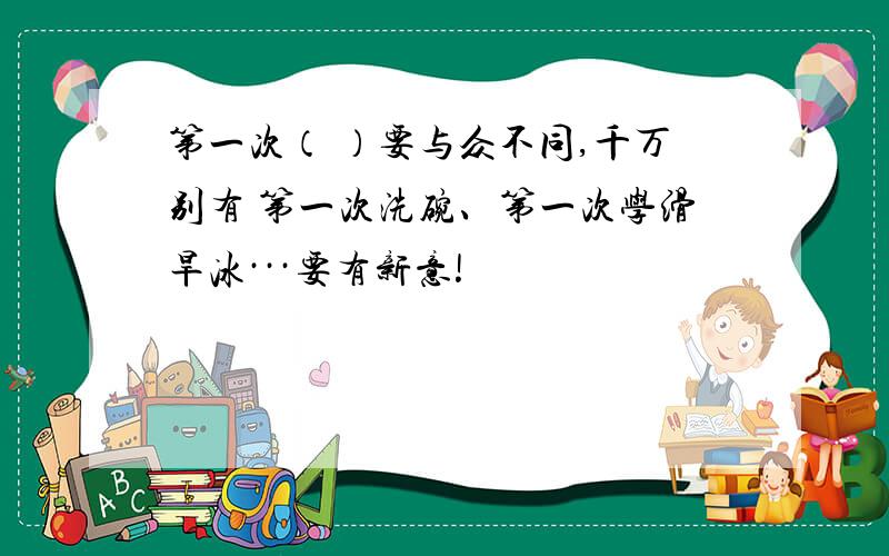 第一次（ ）要与众不同,千万别有 第一次洗碗、第一次学滑旱冰···要有新意!