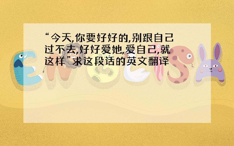 “今天,你要好好的,别跟自己过不去,好好爱她,爱自己,就这样”求这段话的英文翻译