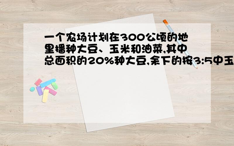 一个农场计划在300公顷的地里播种大豆、玉米和油菜,其中总面积的20%种大豆,余下的按3:5中玉米和油菜,三种作物各种植