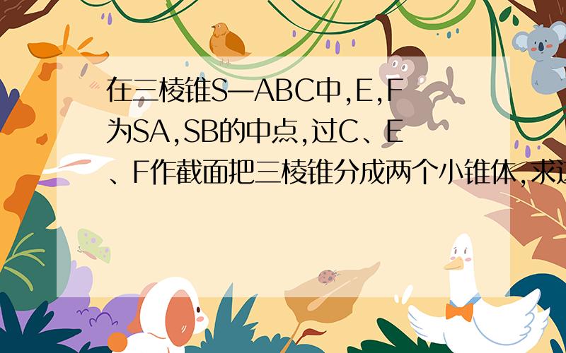 在三棱锥S—ABC中,E,F为SA,SB的中点,过C、E、F作截面把三棱锥分成两个小锥体,求这两个小锥体的体积?