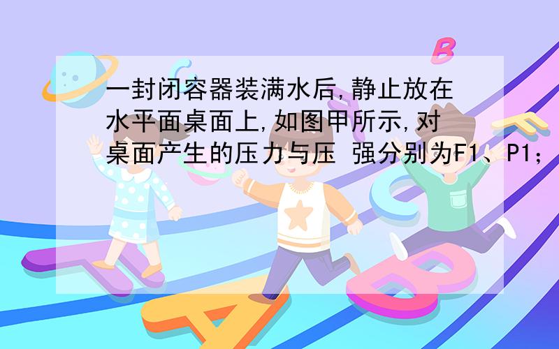 一封闭容器装满水后,静止放在水平面桌面上,如图甲所示,对桌面产生的压力与压 强分别为F1、P1；当把容器倒