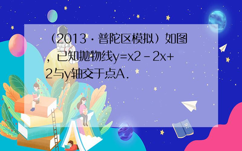 （2013•普陀区模拟）如图，已知抛物线y=x2-2x+2与y轴交于点A．