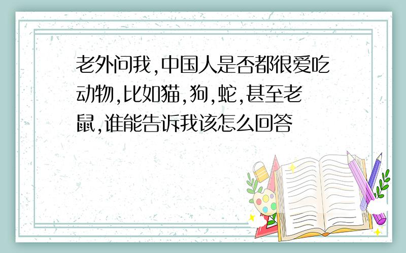 老外问我,中国人是否都很爱吃动物,比如猫,狗,蛇,甚至老鼠,谁能告诉我该怎么回答