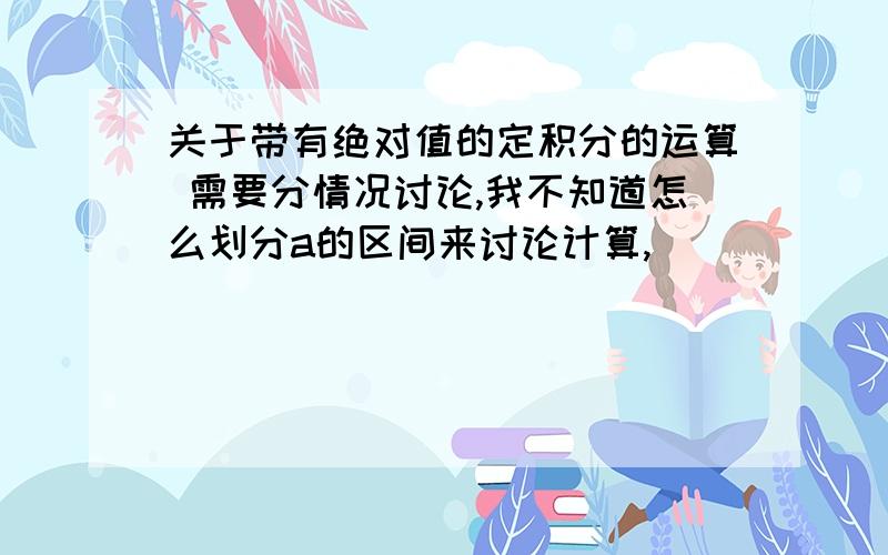 关于带有绝对值的定积分的运算 需要分情况讨论,我不知道怎么划分a的区间来讨论计算,