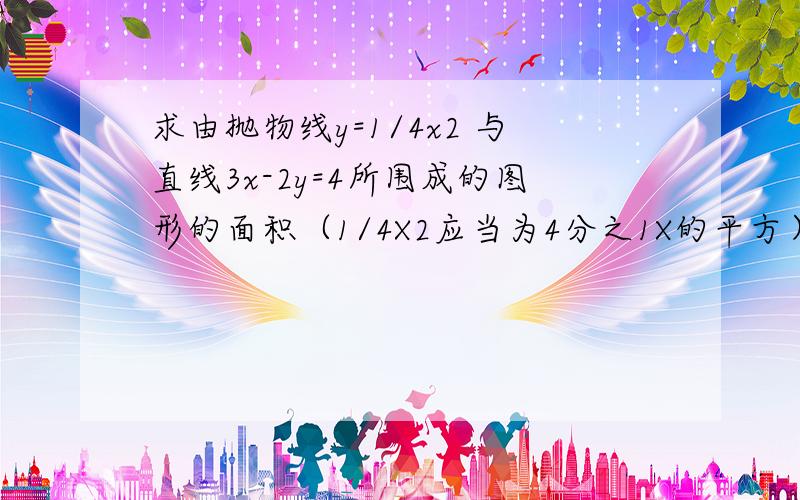 求由抛物线y=1/4x2 与直线3x-2y=4所围成的图形的面积（1/4X2应当为4分之1X的平方）谢谢各位了,急,