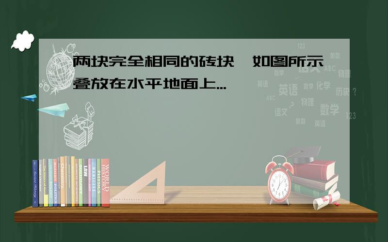 两块完全相同的砖块,如图所示叠放在水平地面上...