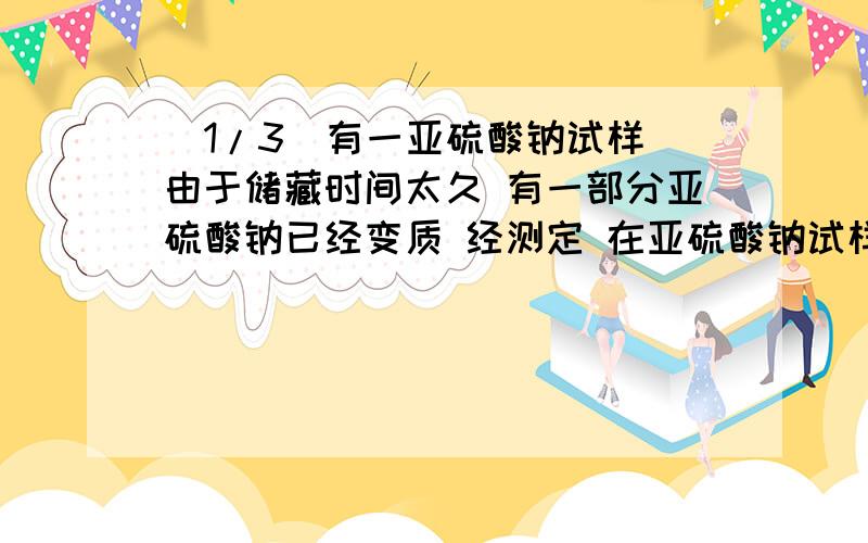 (1/3)有一亚硫酸钠试样 由于储藏时间太久 有一部分亚硫酸钠已经变质 经测定 在亚硫酸钠试样中还含有5.3...