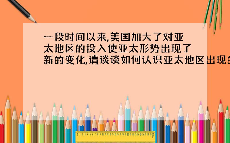 一段时间以来,美国加大了对亚太地区的投入使亚太形势出现了新的变化,请谈谈如何认识亚太地区出现的变化