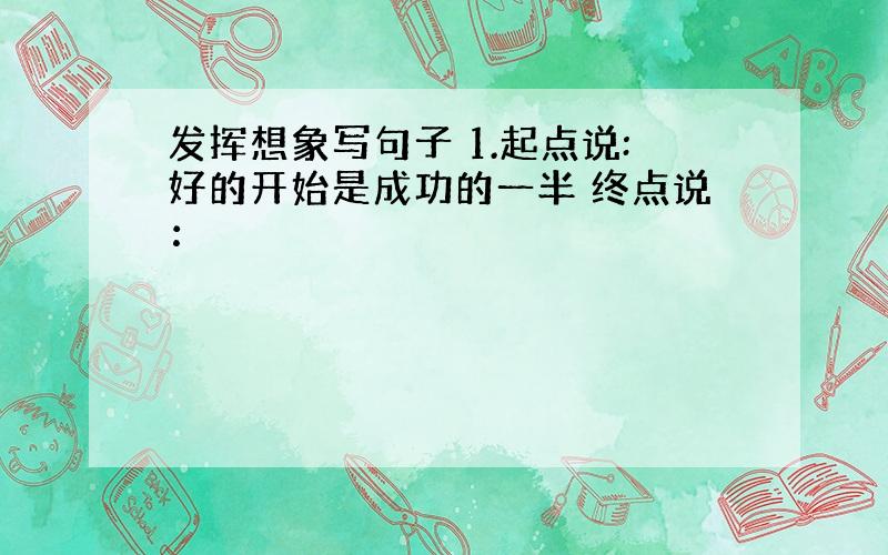 发挥想象写句子 1.起点说:好的开始是成功的一半 终点说：