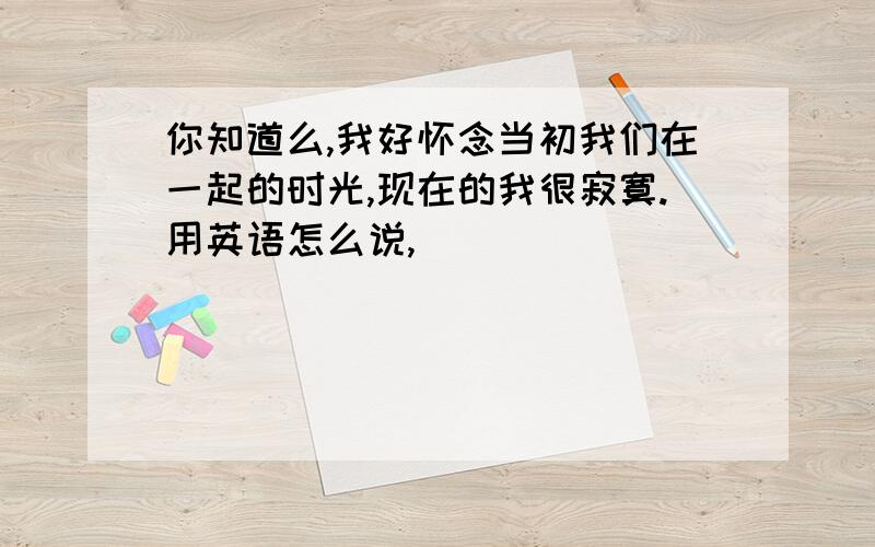 你知道么,我好怀念当初我们在一起的时光,现在的我很寂寞.用英语怎么说,