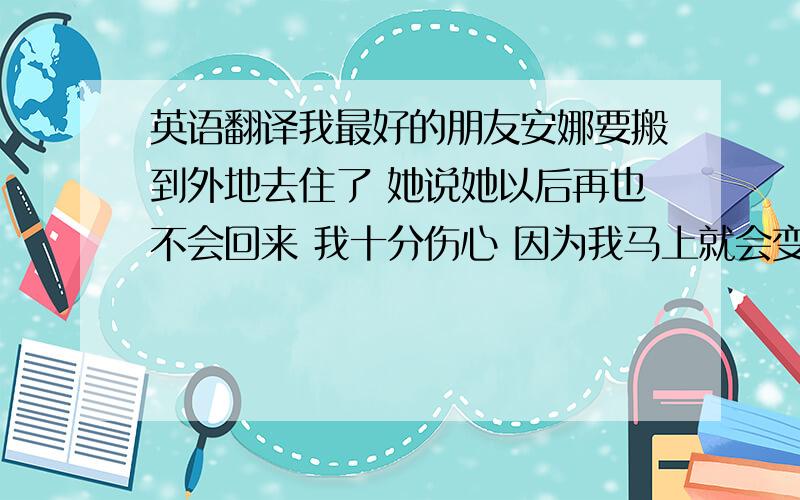 英语翻译我最好的朋友安娜要搬到外地去住了 她说她以后再也不会回来 我十分伤心 因为我马上就会变得很寂寞 我想我会很不习惯