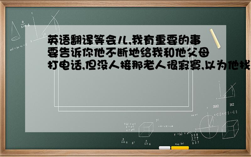 英语翻译等会儿,我有重要的事要告诉你他不断地给我和他父母打电话,但没人接那老人很寂寞,以为他找不到说话的人