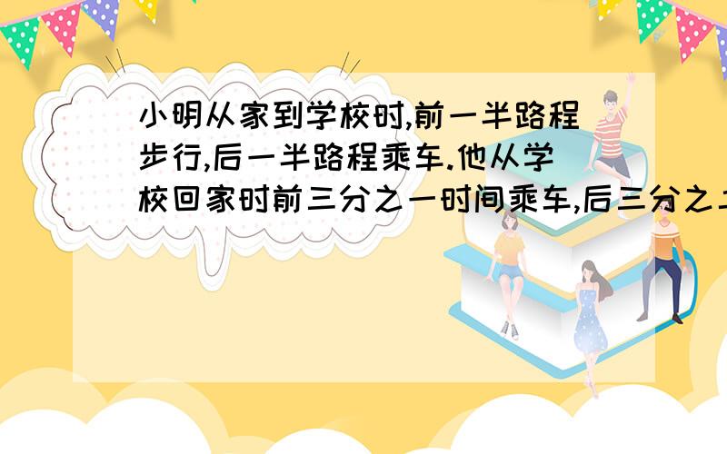 小明从家到学校时,前一半路程步行,后一半路程乘车.他从学校回家时前三分之一时间乘车,后三分之二时间