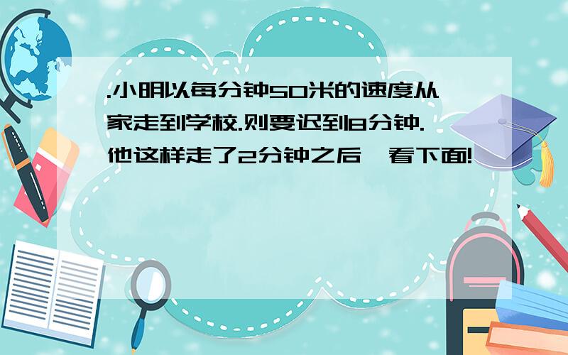 .小明以每分钟50米的速度从家走到学校.则要迟到8分钟.他这样走了2分钟之后,看下面!