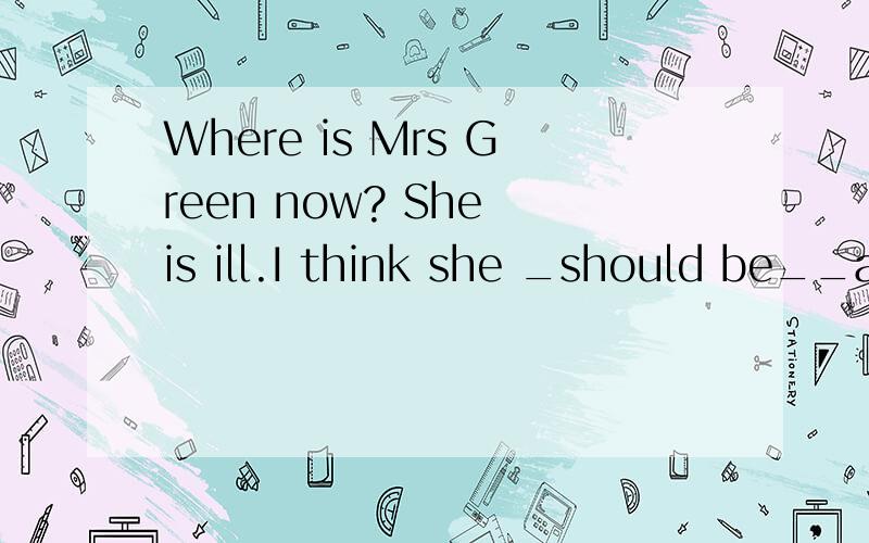 Where is Mrs Green now? She is ill.I think she _should be__a