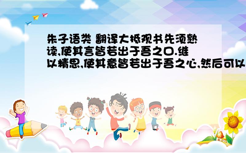 朱子语类 翻译大抵观书先须熟读,使其言皆若出于吾之口.继以精思,使其意皆若出于吾之心,然后可以有得尔.至于文义有疑,众说