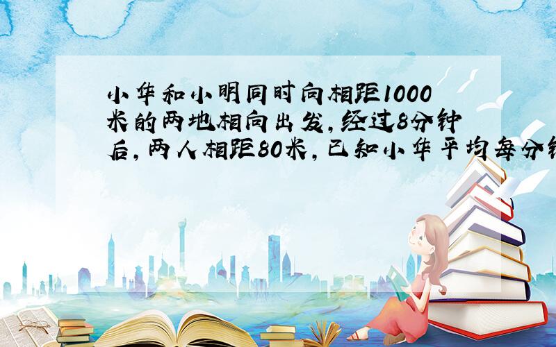 小华和小明同时向相距1000米的两地相向出发,经过8分钟后,两人相距80米,已知小华平均每分钟行55米