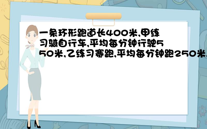 一条环形跑道长400米,甲练习骑自行车,平均每分钟行驶550米,乙练习赛跑,平均每分钟跑250米,两人同时,