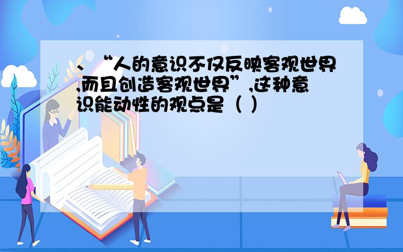 、“人的意识不仅反映客观世界,而且创造客观世界”,这种意识能动性的观点是（ ）