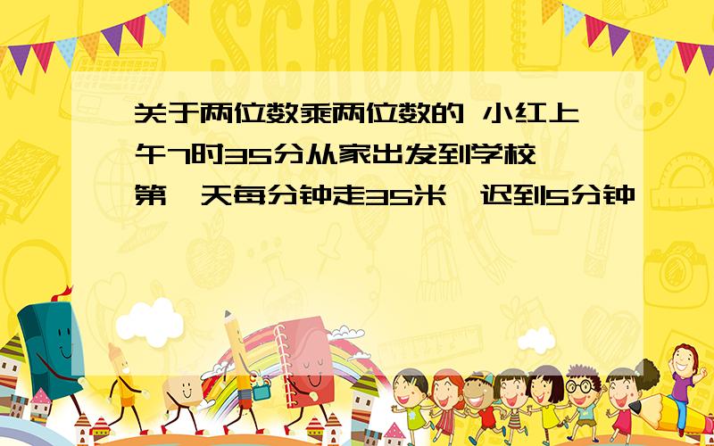 关于两位数乘两位数的 小红上午7时35分从家出发到学校,第一天每分钟走35米,迟到5分钟,