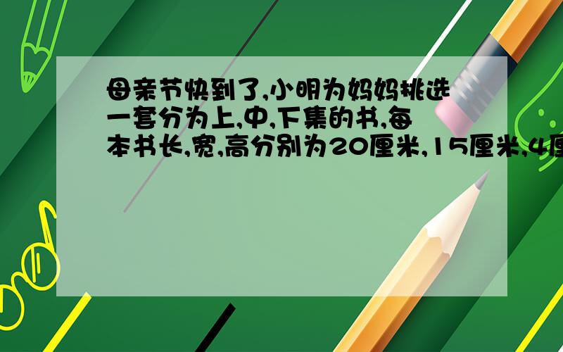 母亲节快到了,小明为妈妈挑选一套分为上,中,下集的书,每本书长,宽,高分别为20厘米,15厘米,4厘米.小明想设