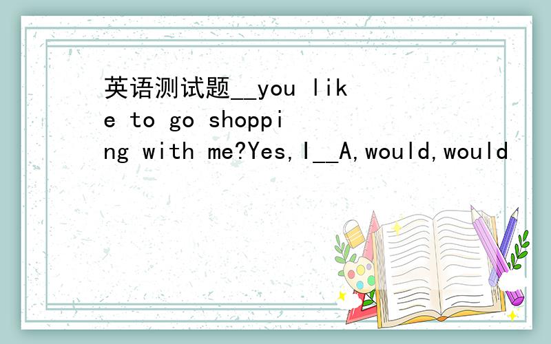 英语测试题__you like to go shopping with me?Yes,I__A,would,would