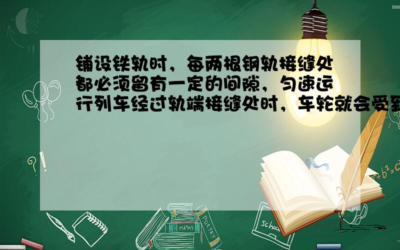 铺设铁轨时，每两根钢轨接缝处都必须留有一定的间隙，匀速运行列车经过轨端接缝处时，车轮就会受到一次冲击.由于每一根钢轨长度