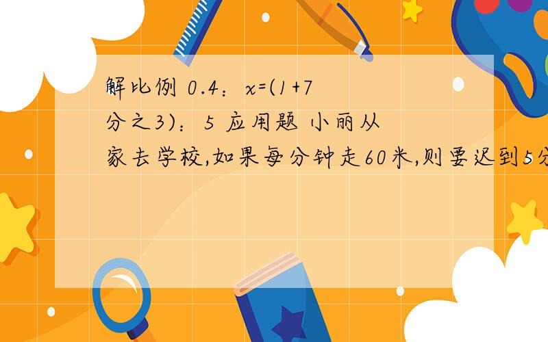 解比例 0.4：x=(1+7分之3)：5 应用题 小丽从家去学校,如果每分钟走60米,则要迟到5分钟,如果每分钟走