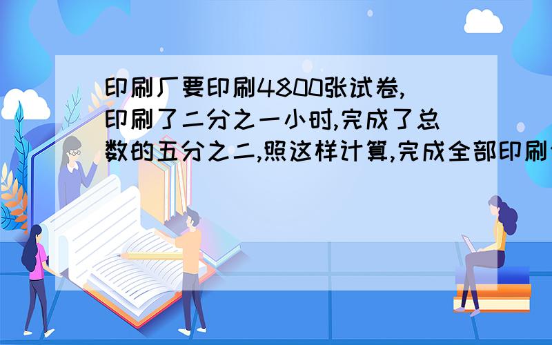 印刷厂要印刷4800张试卷,印刷了二分之一小时,完成了总数的五分之二,照这样计算,完成全部印刷任务共要多长时间?