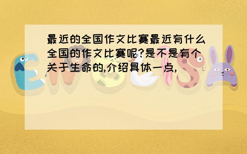 最近的全国作文比赛最近有什么全国的作文比赛呢?是不是有个关于生命的,介绍具体一点,