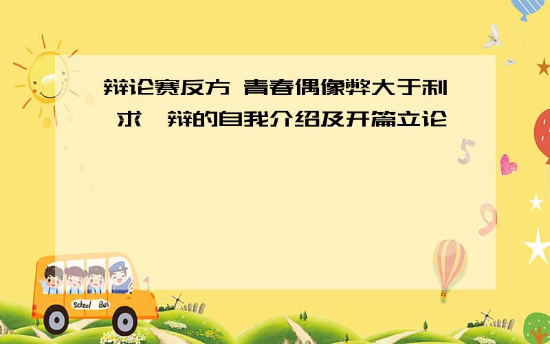 辩论赛反方 青春偶像弊大于利 求一辩的自我介绍及开篇立论