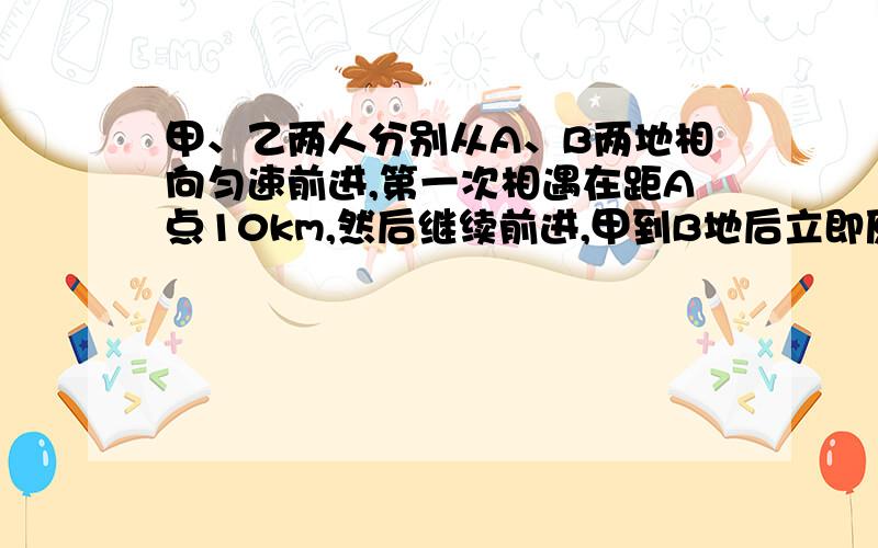 甲、乙两人分别从A、B两地相向匀速前进,第一次相遇在距A点10km,然后继续前进,甲到B地后立即原路返回