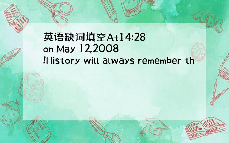 英语缺词填空At14:28 on May 12,2008!History will always remember th