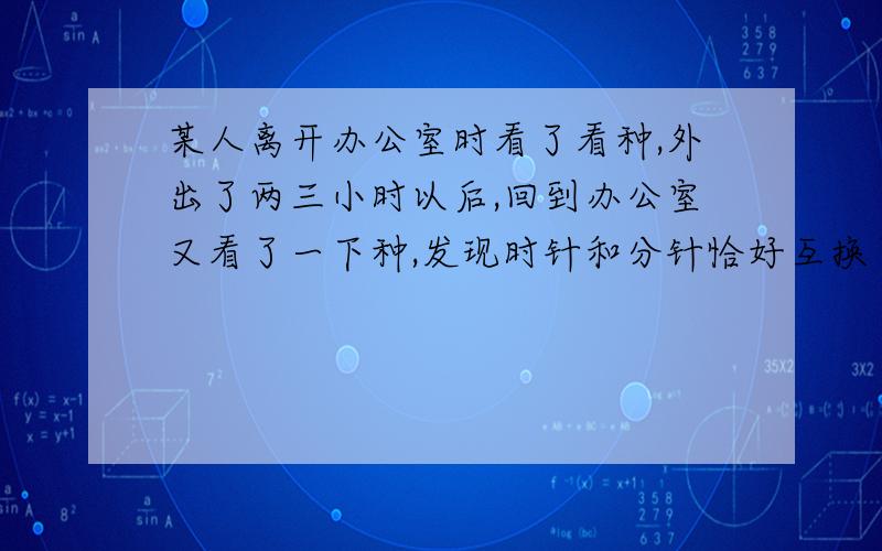 某人离开办公室时看了看种,外出了两三小时以后,回到办公室又看了一下种,发现时针和分针恰好互换了位置