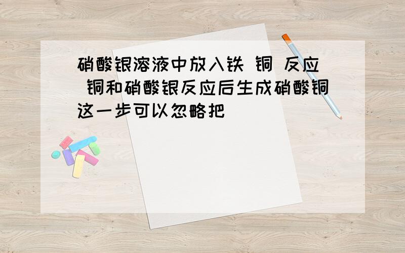 硝酸银溶液中放入铁 铜 反应 铜和硝酸银反应后生成硝酸铜这一步可以忽略把