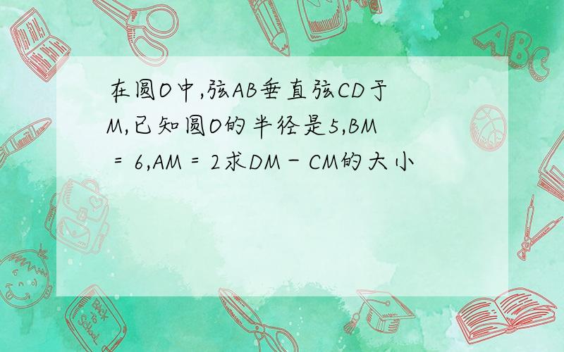 在圆O中,弦AB垂直弦CD于M,已知圆O的半径是5,BM＝6,AM＝2求DM－CM的大小