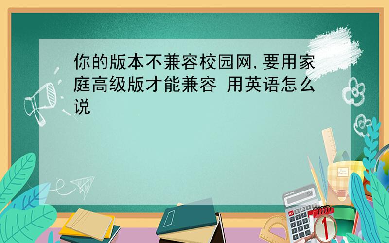 你的版本不兼容校园网,要用家庭高级版才能兼容 用英语怎么说