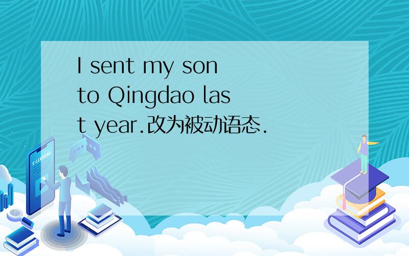 I sent my son to Qingdao last year.改为被动语态.