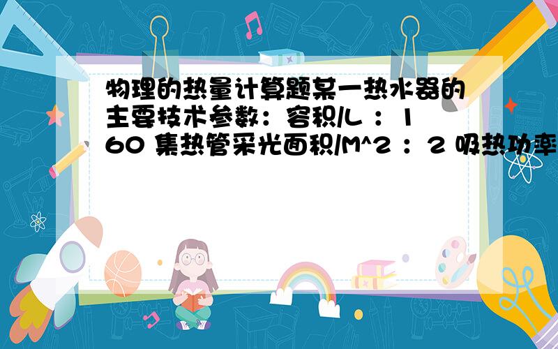 物理的热量计算题某一热水器的主要技术参数：容积/L ：160 集热管采光面积/M^2 ：2 吸热功率/KW ：2 电热管