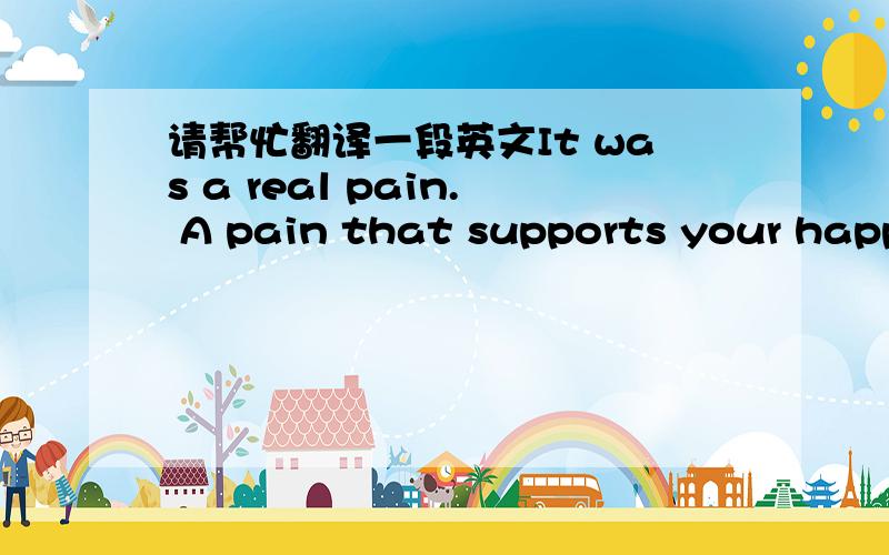 请帮忙翻译一段英文It was a real pain. A pain that supports your happi