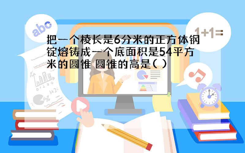 把一个棱长是6分米的正方体钢锭熔铸成一个底面积是54平方米的圆锥 圆锥的高是( )