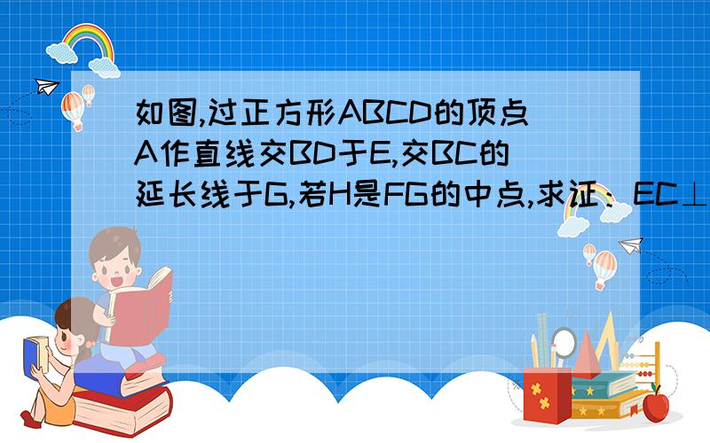 如图,过正方形ABCD的顶点A作直线交BD于E,交BC的延长线于G,若H是FG的中点,求证：EC⊥CH.