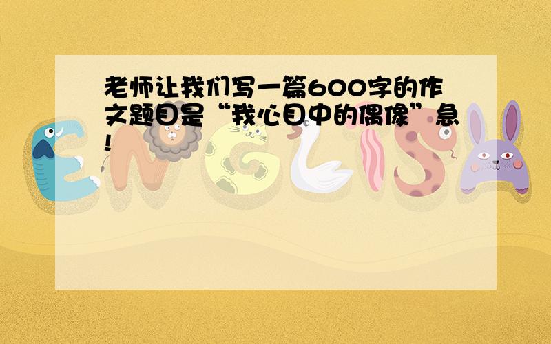 老师让我们写一篇600字的作文题目是“我心目中的偶像”急!