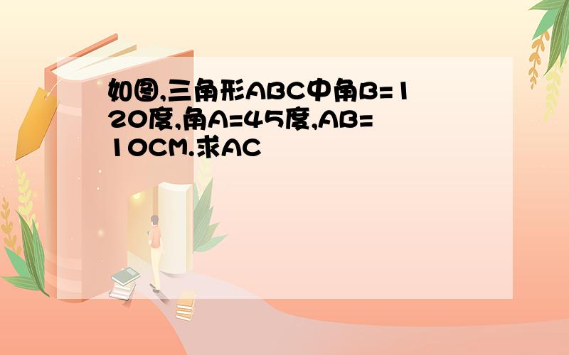 如图,三角形ABC中角B=120度,角A=45度,AB=10CM.求AC