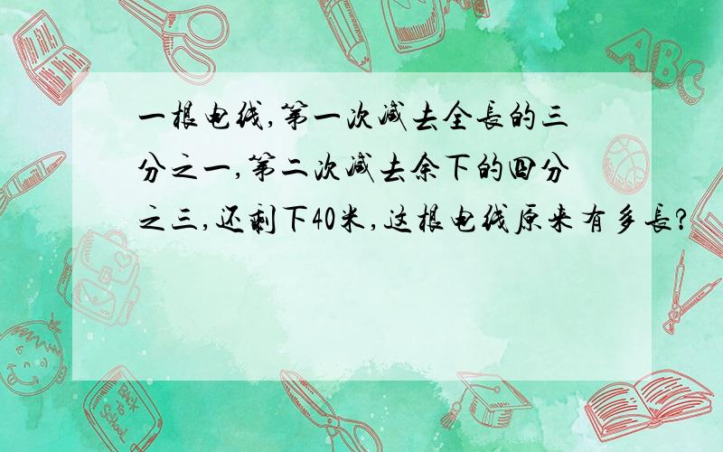 一根电线,第一次减去全长的三分之一,第二次减去余下的四分之三,还剩下40米,这根电线原来有多长?