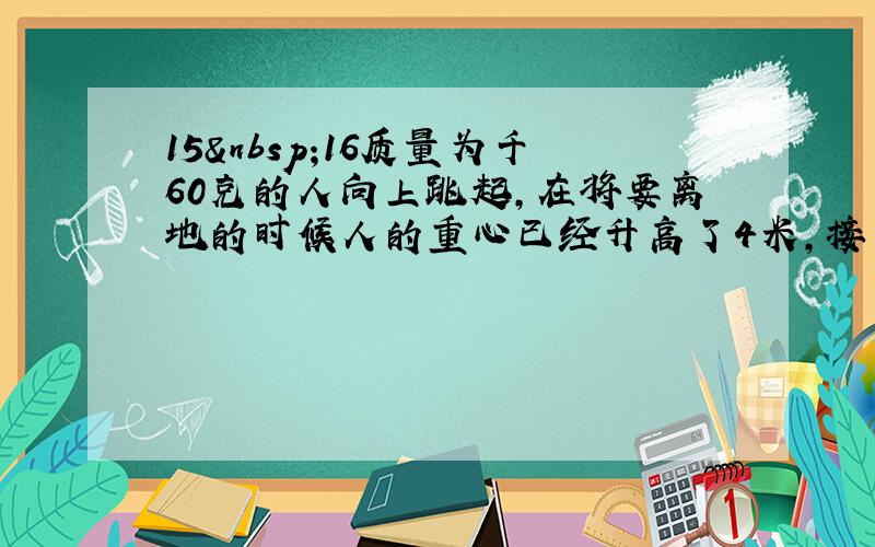 15 16质量为千60克的人向上跳起，在将要离地的时候人的重心已经升高了4米，接下来重心又升高了0.8米，而跳