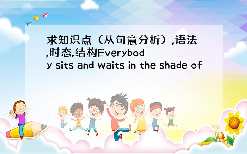 求知识点（从句意分析）,语法,时态,结构Everybody sits and waits in the shade of