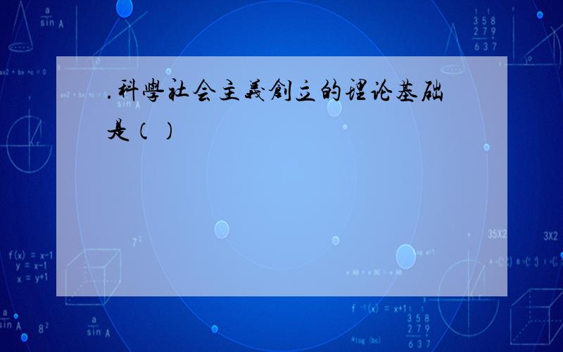 .科学社会主义创立的理论基础是（）