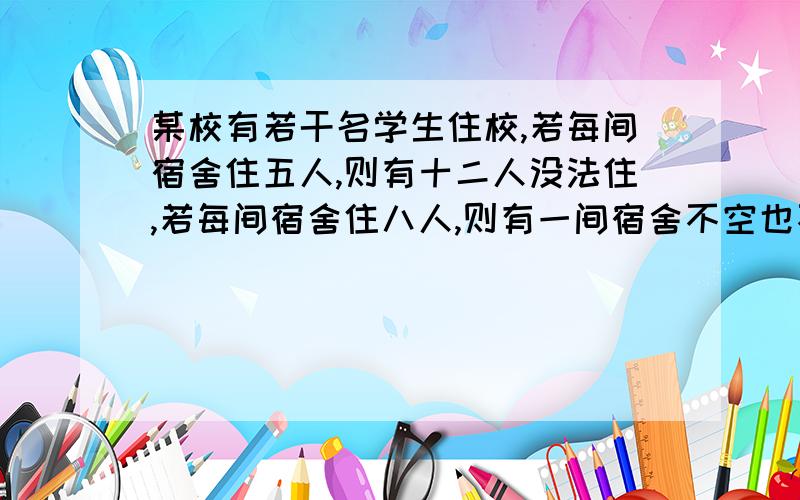 某校有若干名学生住校,若每间宿舍住五人,则有十二人没法住,若每间宿舍住八人,则有一间宿舍不空也不满 求有多少间宿舍有多少