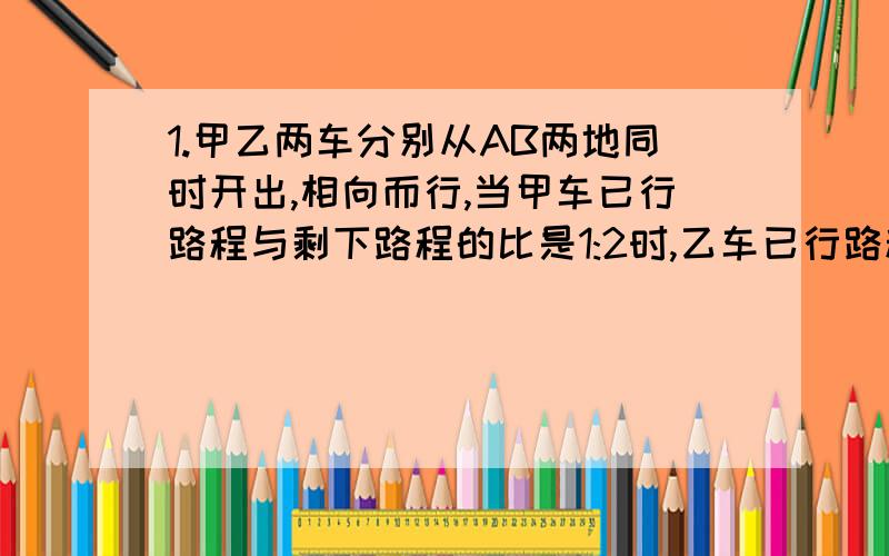 1.甲乙两车分别从AB两地同时开出,相向而行,当甲车已行路程与剩下路程的比是1:2时,乙车已行路程与剩下路程的比是11: